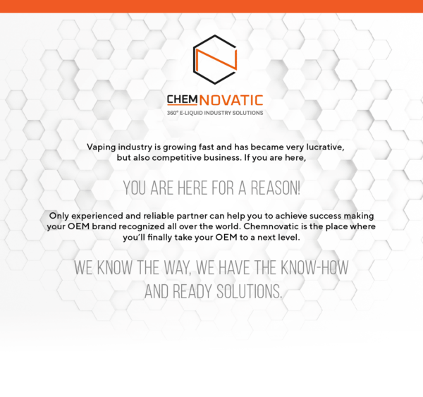 chemnovatic logo and a text: Vaping industry is growing fast and has became very lucrative, but also competitive business. If you are here, you are here for a reason! Only experienced and reliable partner can help you to achieve success making your OEM brand recognized all over the world. Chemnovatic is the place where you’ll finally take your OEM to a next level. We know the way, we have the know-how and ready solutions.